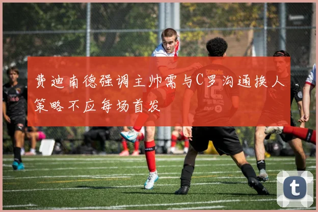 费迪南德强调主帅需与C罗沟通换人策略不应每场首发