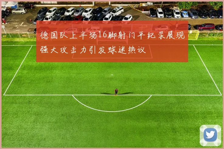 德国队上半场16脚射门平纪录展现强大攻击力引发球迷热议