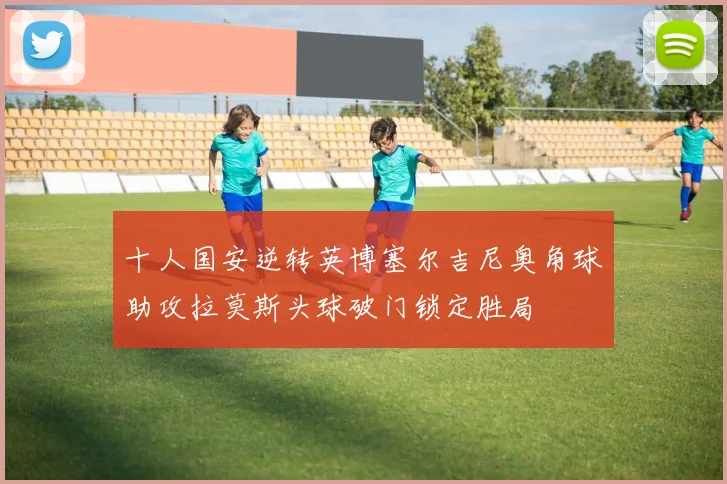 十人国安逆转英博塞尔吉尼奥角球助攻拉莫斯头球破门锁定胜局