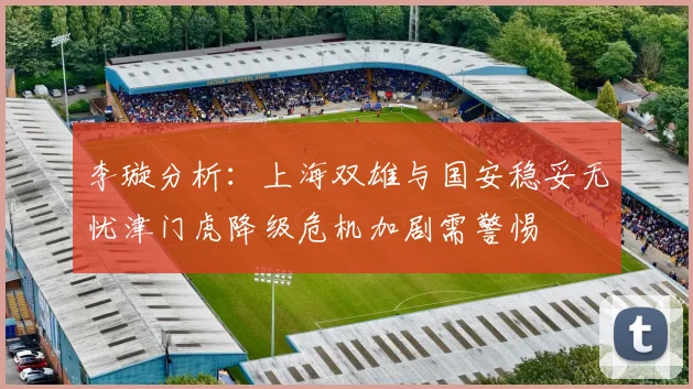 李璇分析：上海双雄与国安稳妥无忧津门虎降级危机加剧需警惕