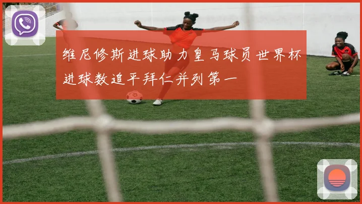 维尼修斯进球助力皇马球员世界杯进球数追平拜仁并列第一