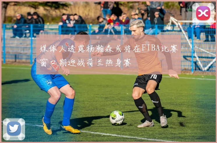 媒体人透露杨瀚森或将在FIBA比赛窗口期迎战荷兰热身赛