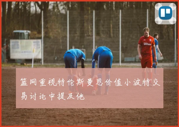 篮网重视特伦斯曼恩价值小波特交易讨论中提及他