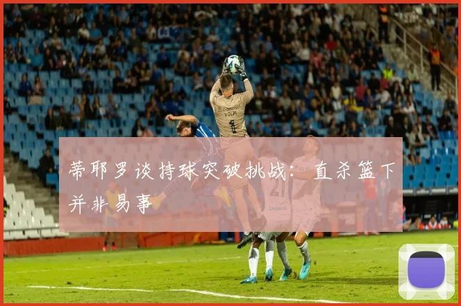 蒂耶罗谈持球突破挑战：直杀篮下并非易事