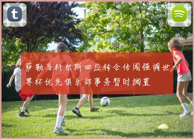 萨勒马科尔斯回应转会传闻强调世界杯优先俱乐部事务暂时搁置