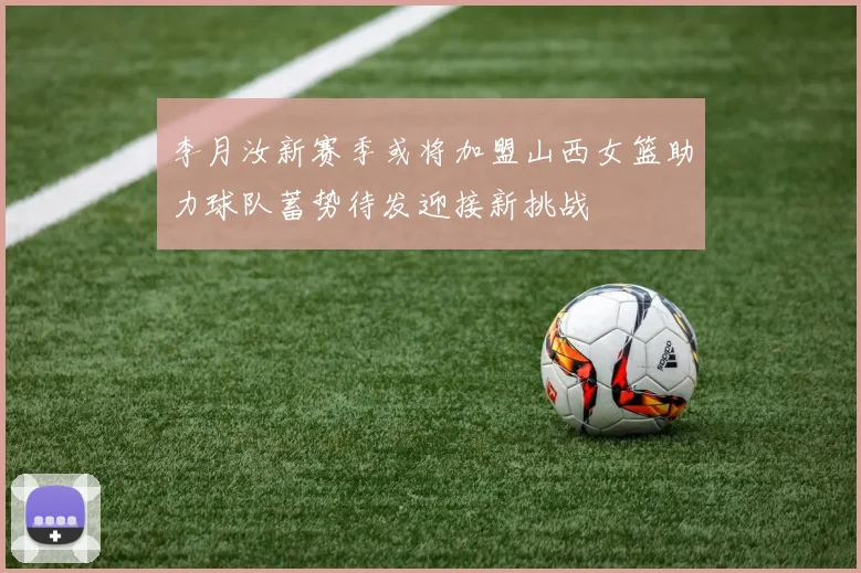 李月汝新赛季或将加盟山西女篮助力球队蓄势待发迎接新挑战