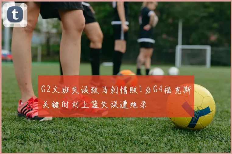 G2文班失误致马刺惜败1分G4福克斯关键时刻上篮失误遭绝杀